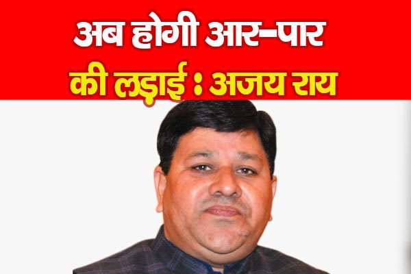 अब होगी आर-पार की लड़ाई : अजय राय अब होगी आर-पार की लड़ाई : अजय राय