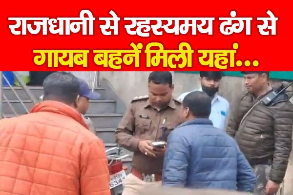 राजधानी से रहस्यमय ढंग से गायब बहनें मिली यहां... राजधानी से रहस्यमय ढंग से गायब बहनें मिली यहां...