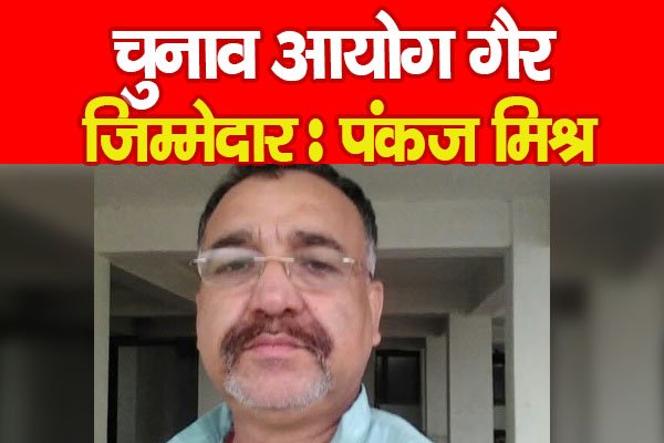 चुनाव आयोग गैर जिम्मेदार : पंकज मिश्र चुनाव आयोग गैर जिम्मेदार : पंकज मिश्र