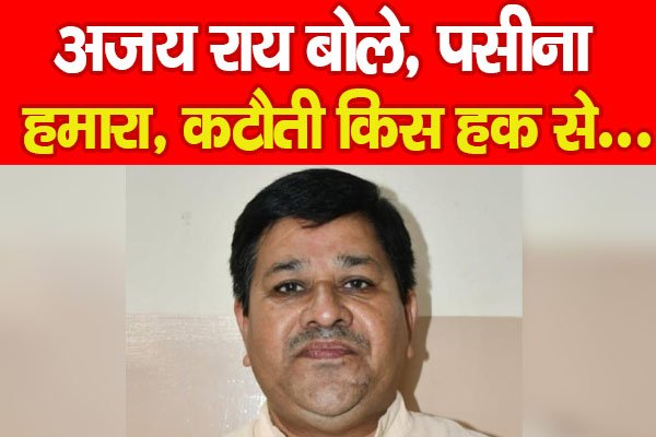 अजय राय बोले, पसीना हमारा, कटौती किस हक से… अजय राय बोले, पसीना हमारा, कटौती किस हक से…