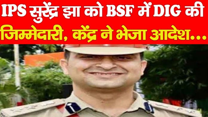 IPS सुरेंद्र झा को BSF में DIG की जिम्मेदारी, केंद्र ने भेजा आदेश…