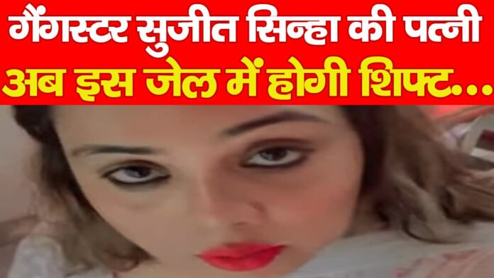 गैंगस्टर सुजीत सिन्हा की पत्नी अब इस जेल में होगी शिफ्ट…