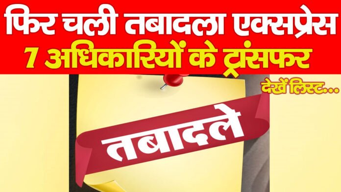 फिर चली तबादला एक्सप्रेस, 7 अधिकारियों के ट्रांसफर… देखें लिस्ट